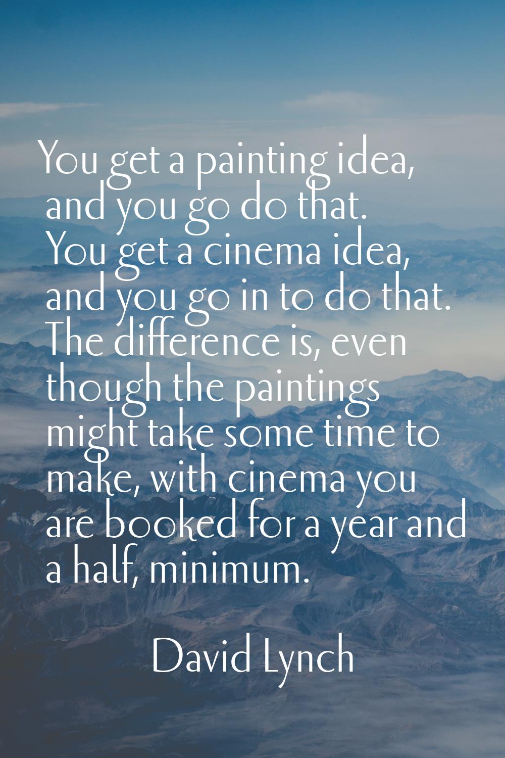 You get a painting idea, and you go do that. You get a cinema idea, and you go in to do that. The d