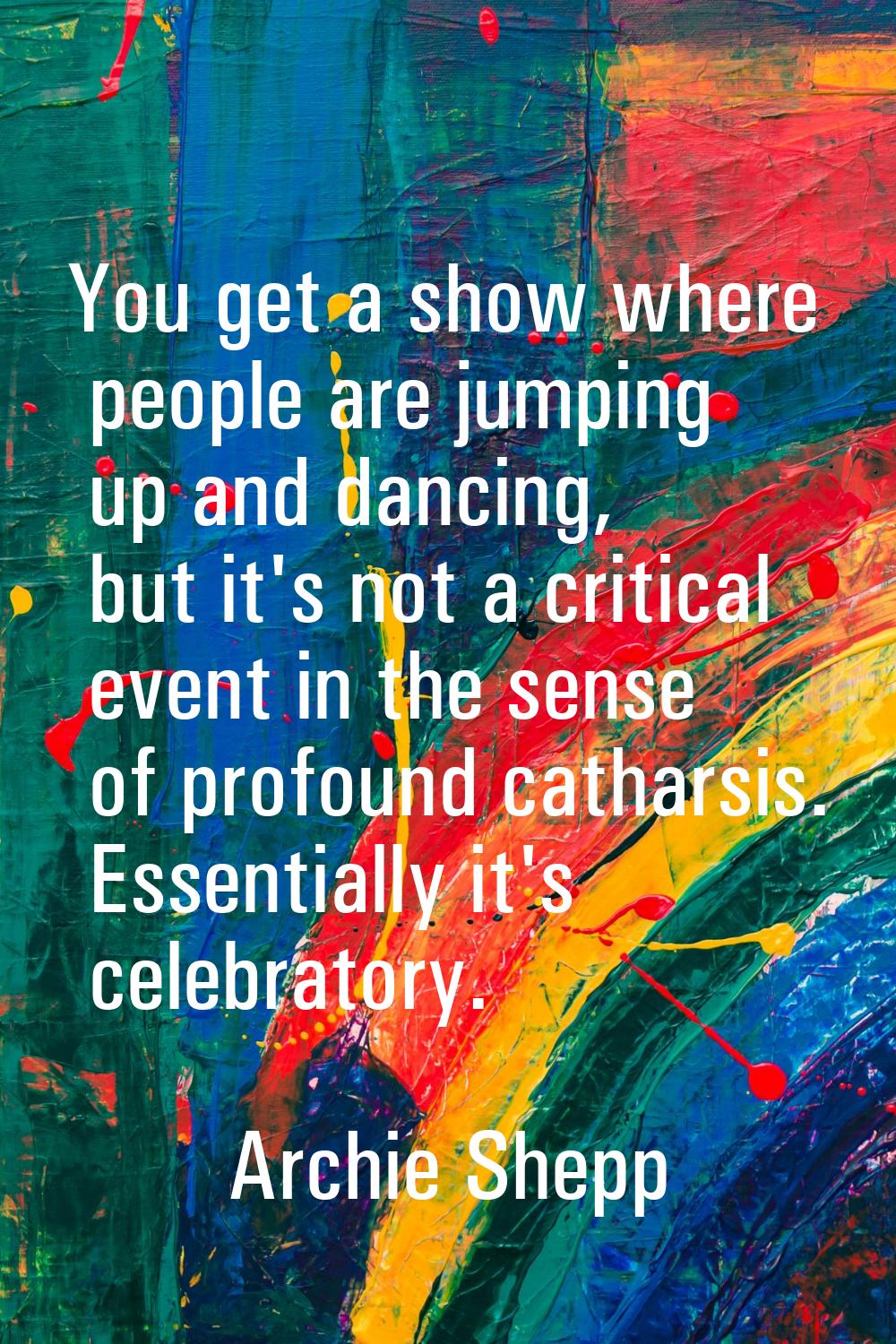 You get a show where people are jumping up and dancing, but it's not a critical event in the sense 
