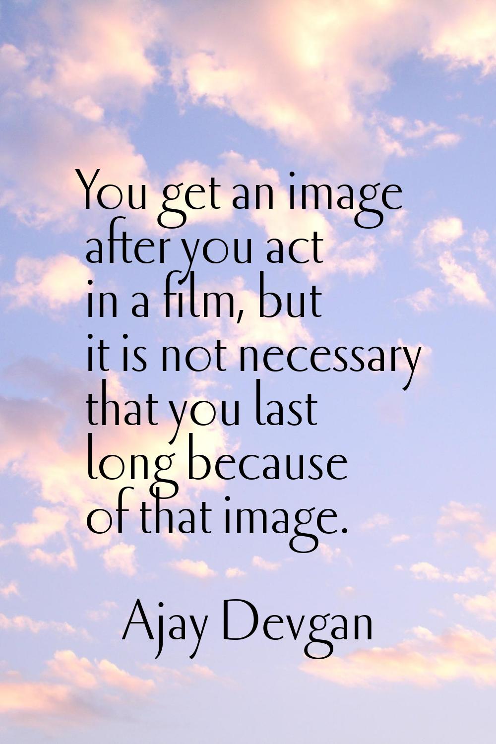 You get an image after you act in a film, but it is not necessary that you last long because of tha