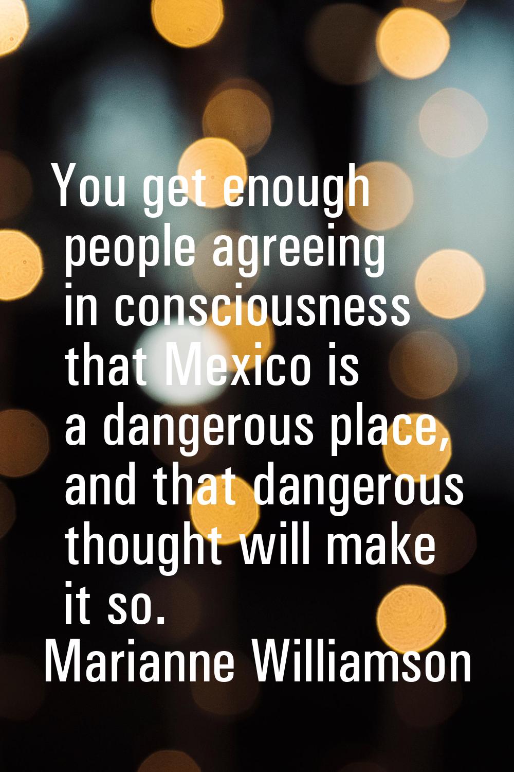 You get enough people agreeing in consciousness that Mexico is a dangerous place, and that dangerou