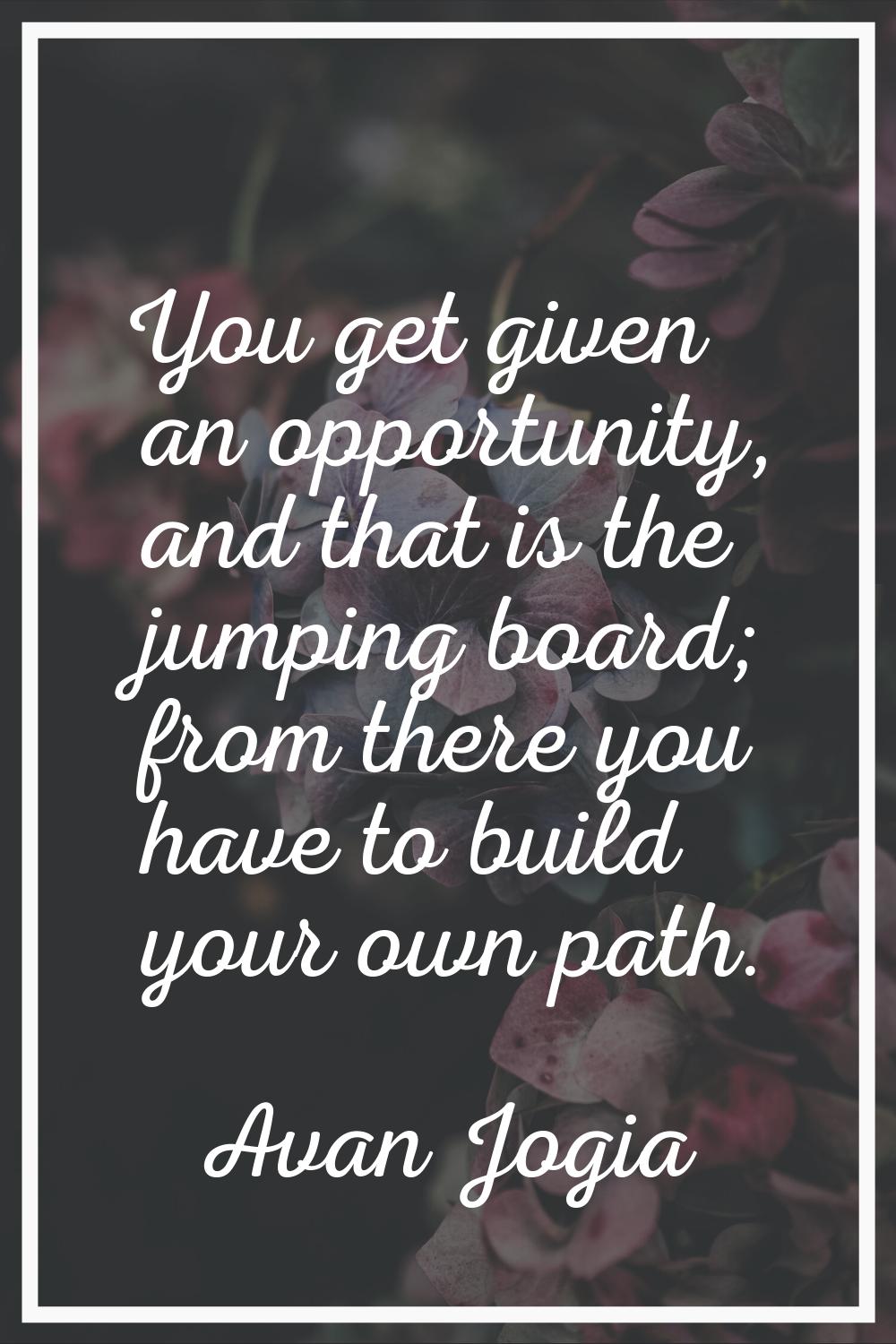 You get given an opportunity, and that is the jumping board; from there you have to build your own 
