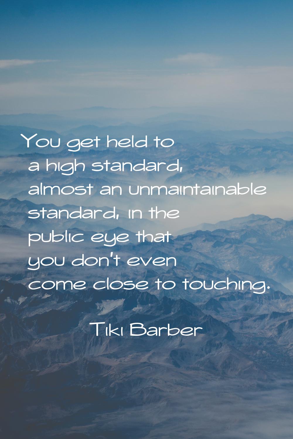 You get held to a high standard, almost an unmaintainable standard, in the public eye that you don'