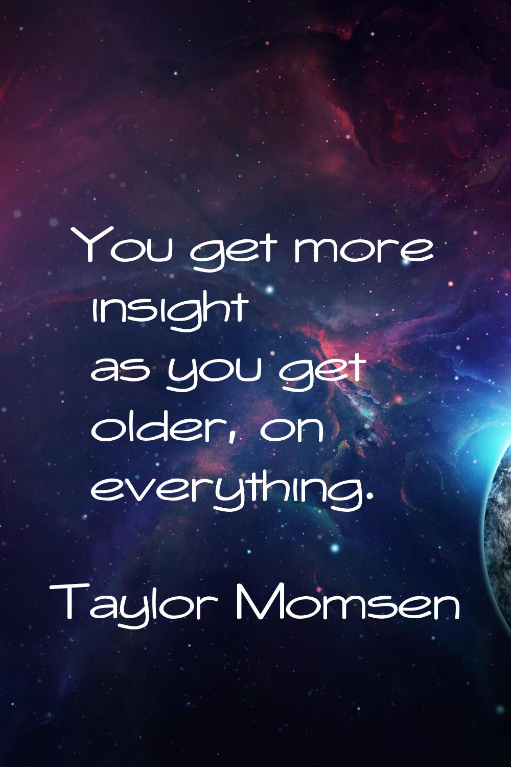 You get more insight as you get older, on everything.