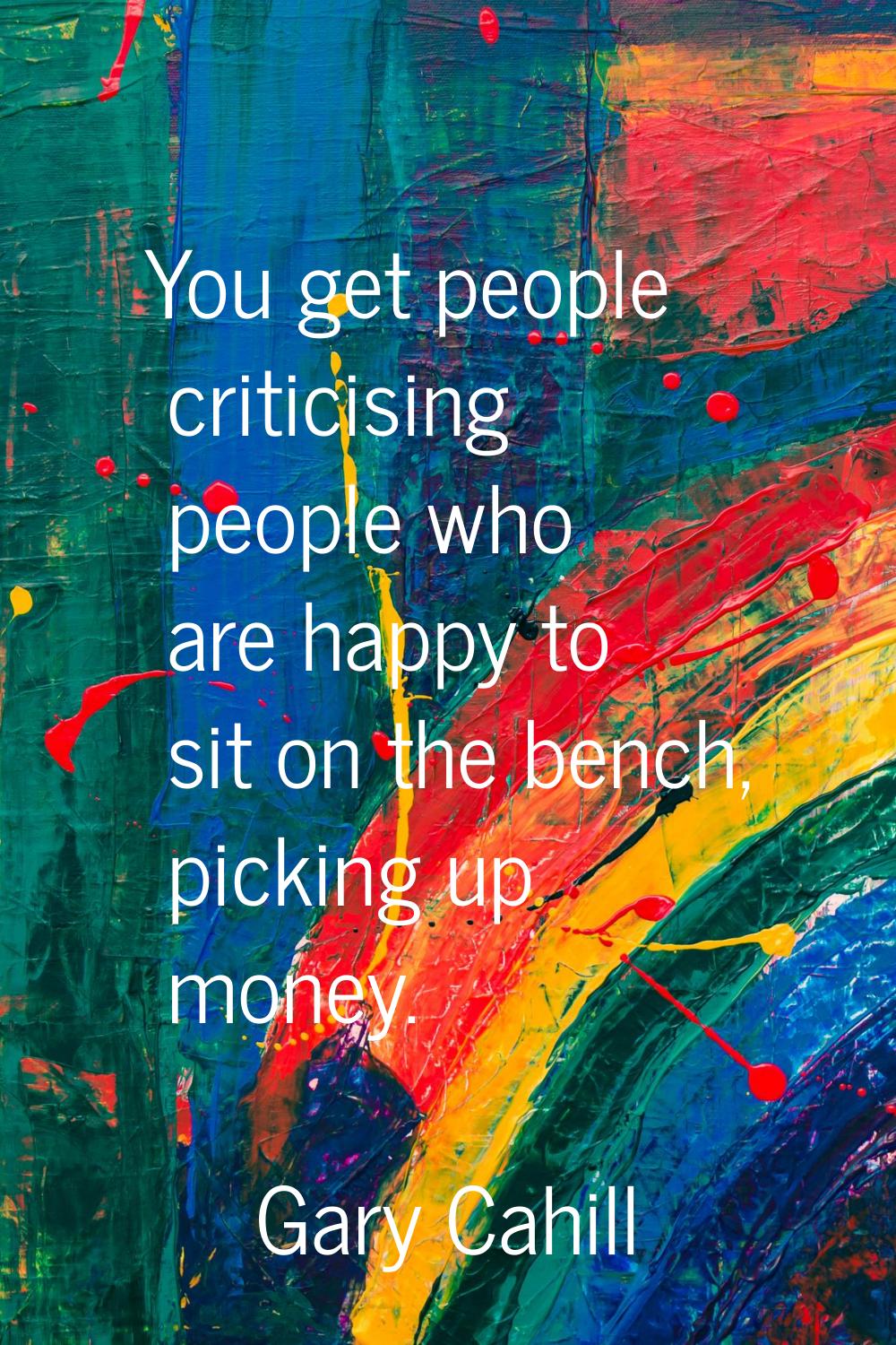 You get people criticising people who are happy to sit on the bench, picking up money.
