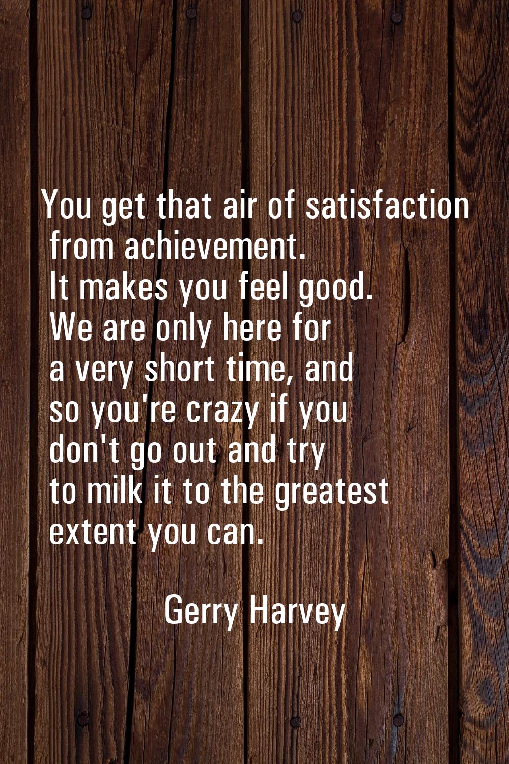 You get that air of satisfaction from achievement. It makes you feel good. We are only here for a v