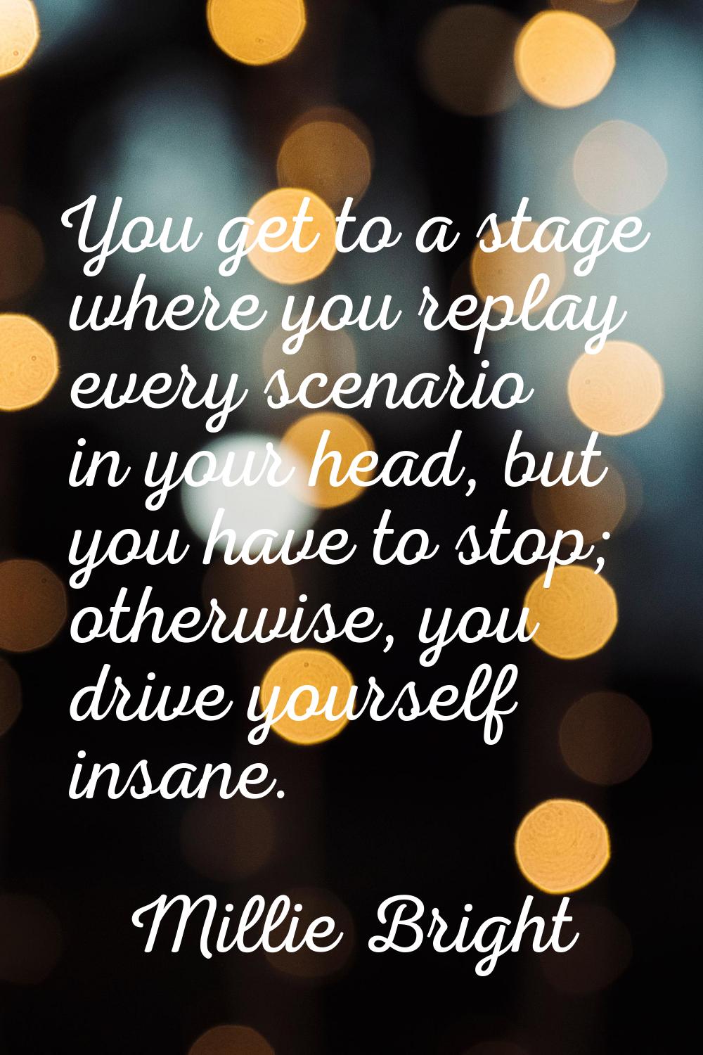 You get to a stage where you replay every scenario in your head, but you have to stop; otherwise, y