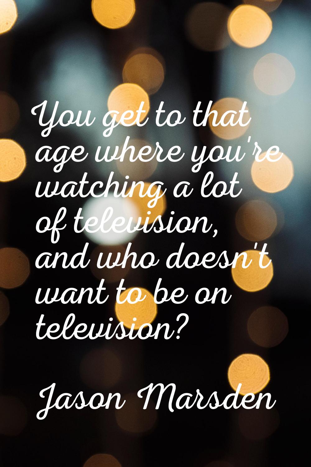 You get to that age where you're watching a lot of television, and who doesn't want to be on televi