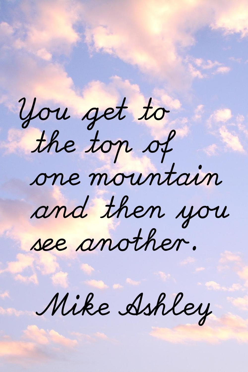 You get to the top of one mountain and then you see another.