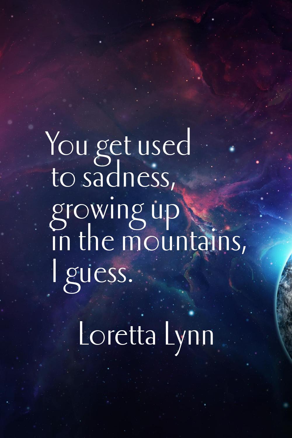 You get used to sadness, growing up in the mountains, I guess.