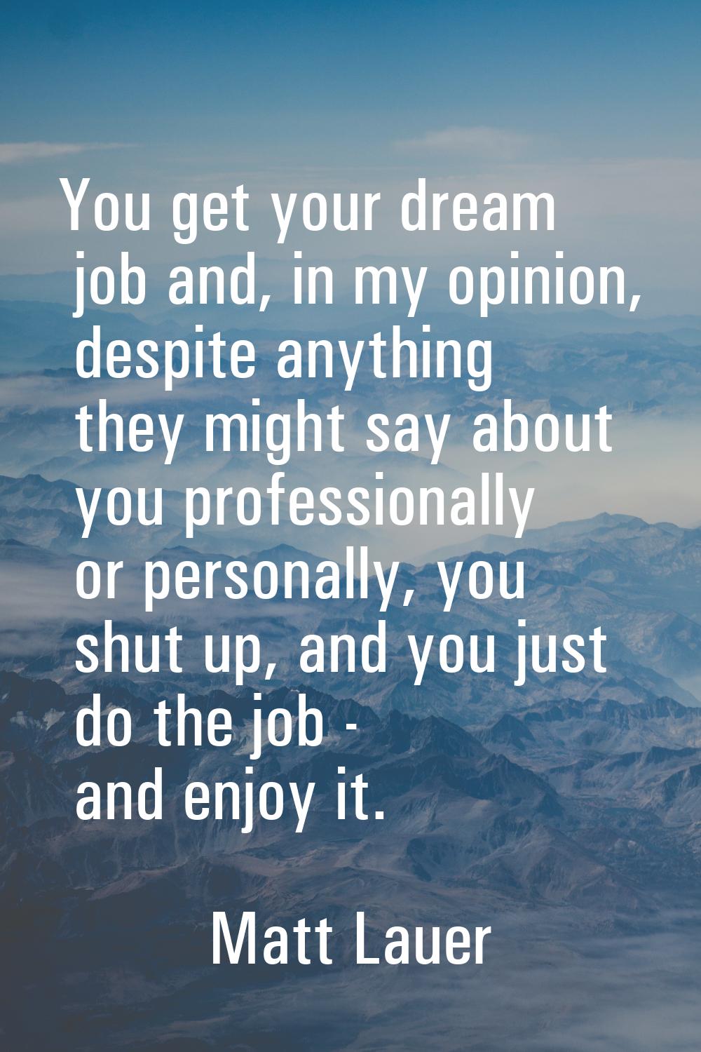 You get your dream job and, in my opinion, despite anything they might say about you professionally