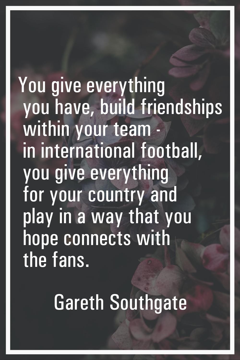 You give everything you have, build friendships within your team - in international football, you g