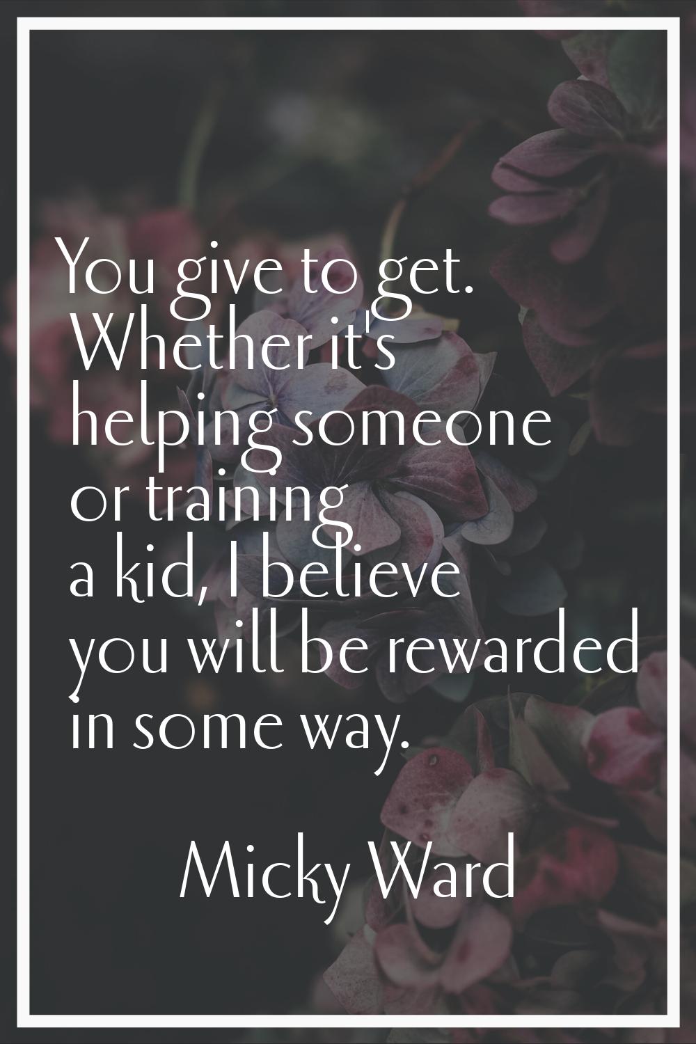 You give to get. Whether it's helping someone or training a kid, I believe you will be rewarded in 