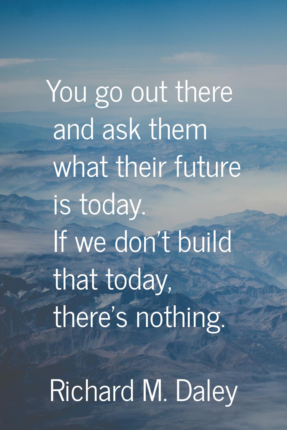You go out there and ask them what their future is today. If we don't build that today, there's not