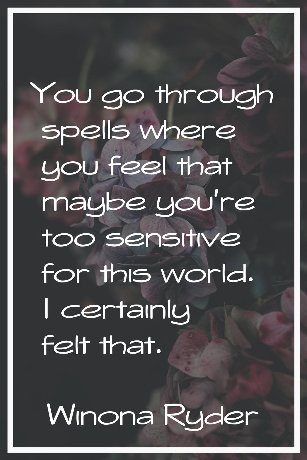 You go through spells where you feel that maybe you're too sensitive for this world. I certainly fe