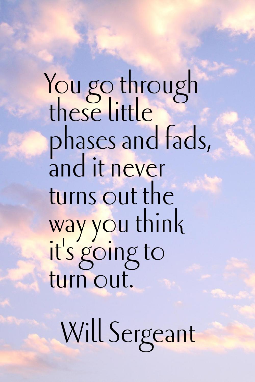 You go through these little phases and fads, and it never turns out the way you think it's going to