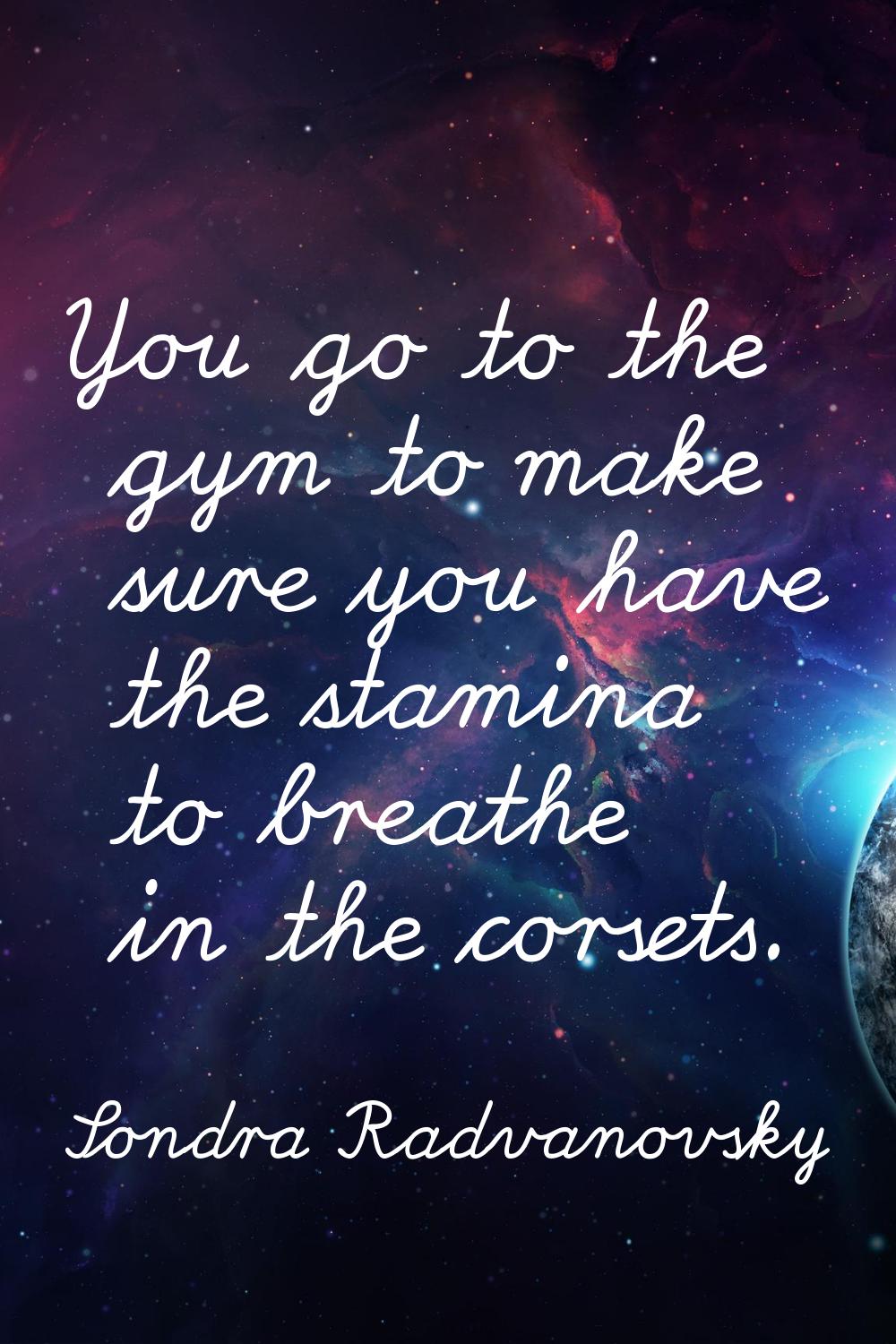 You go to the gym to make sure you have the stamina to breathe in the corsets.