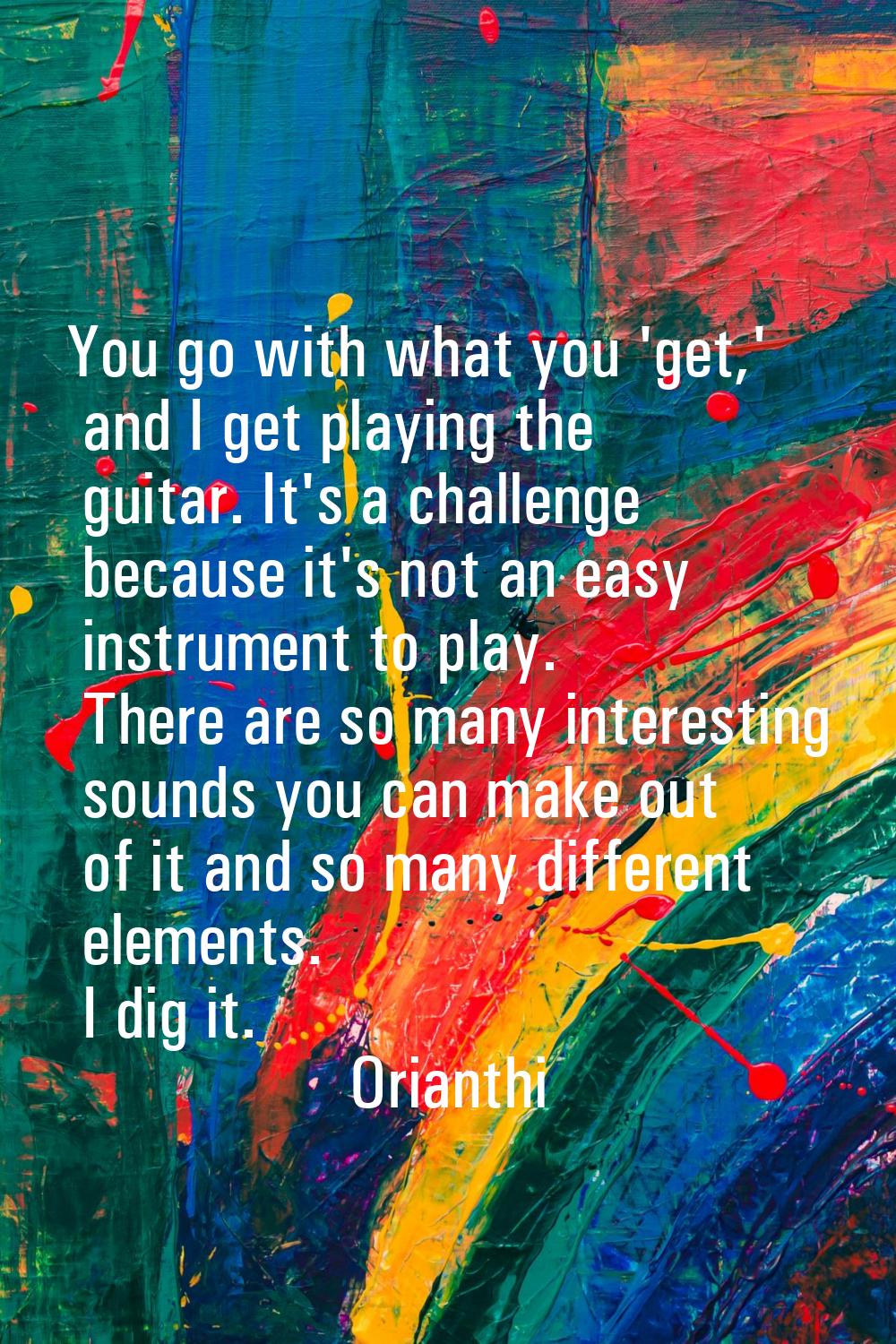 You go with what you 'get,' and I get playing the guitar. It's a challenge because it's not an easy