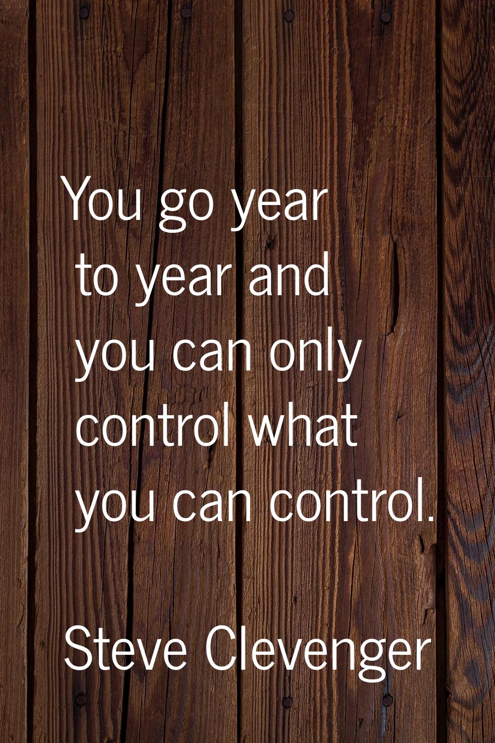 You go year to year and you can only control what you can control.