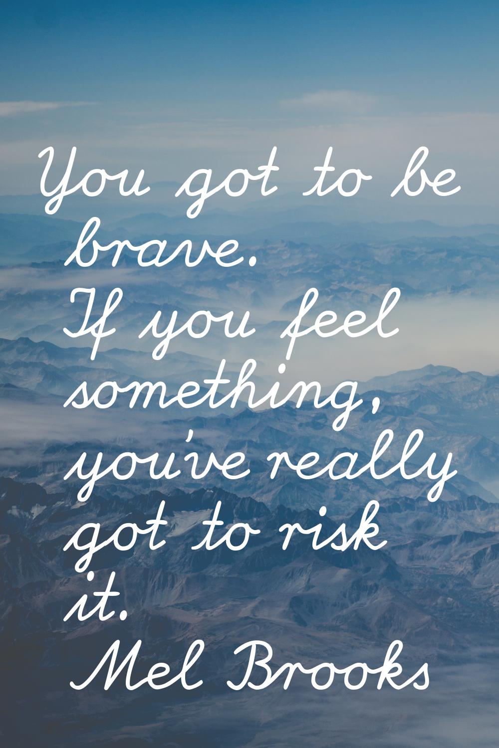 You got to be brave. If you feel something, you've really got to risk it.