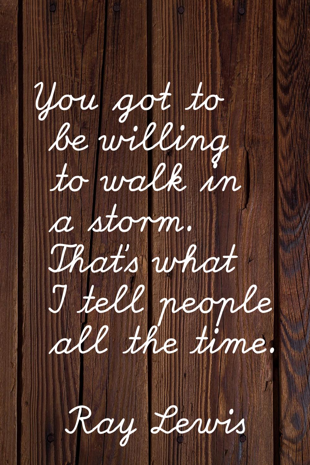 You got to be willing to walk in a storm. That's what I tell people all the time.