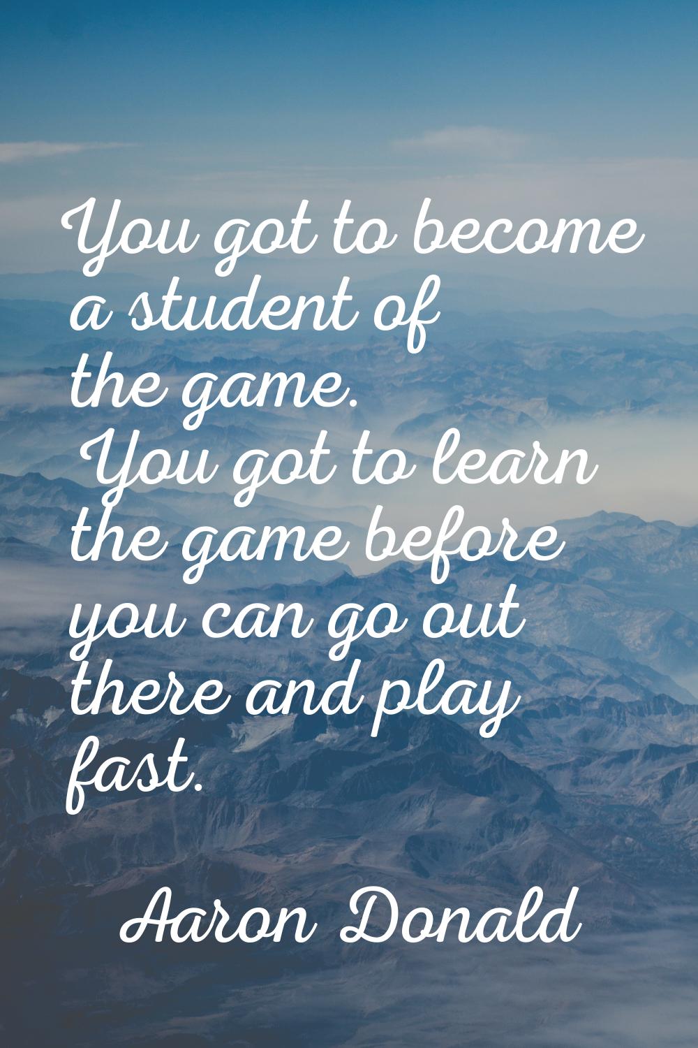 You got to become a student of the game. You got to learn the game before you can go out there and 