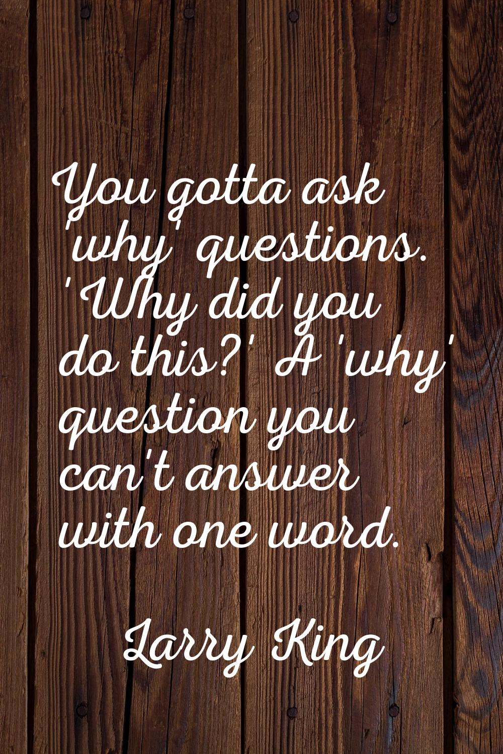 You gotta ask 'why' questions. 'Why did you do this?' A 'why' question you can't answer with one wo