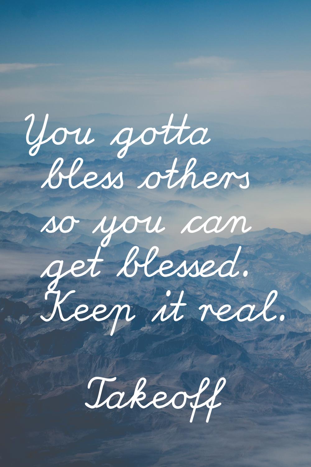 You gotta bless others so you can get blessed. Keep it real.