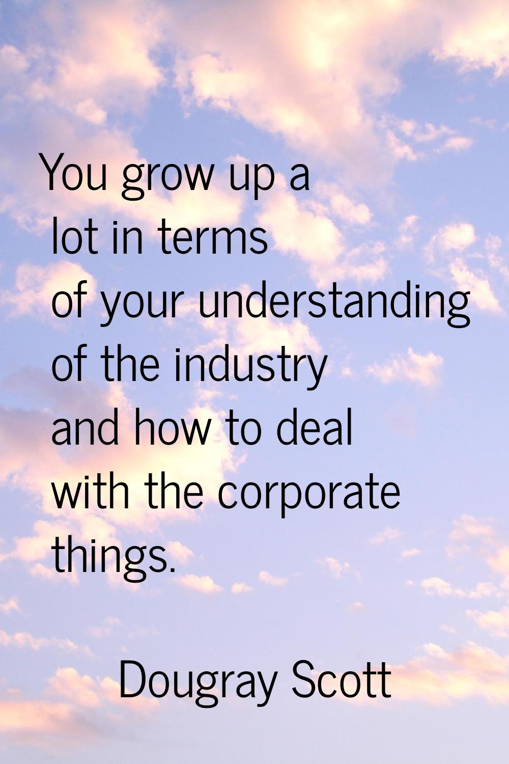 You grow up a lot in terms of your understanding of the industry and how to deal with the corporate