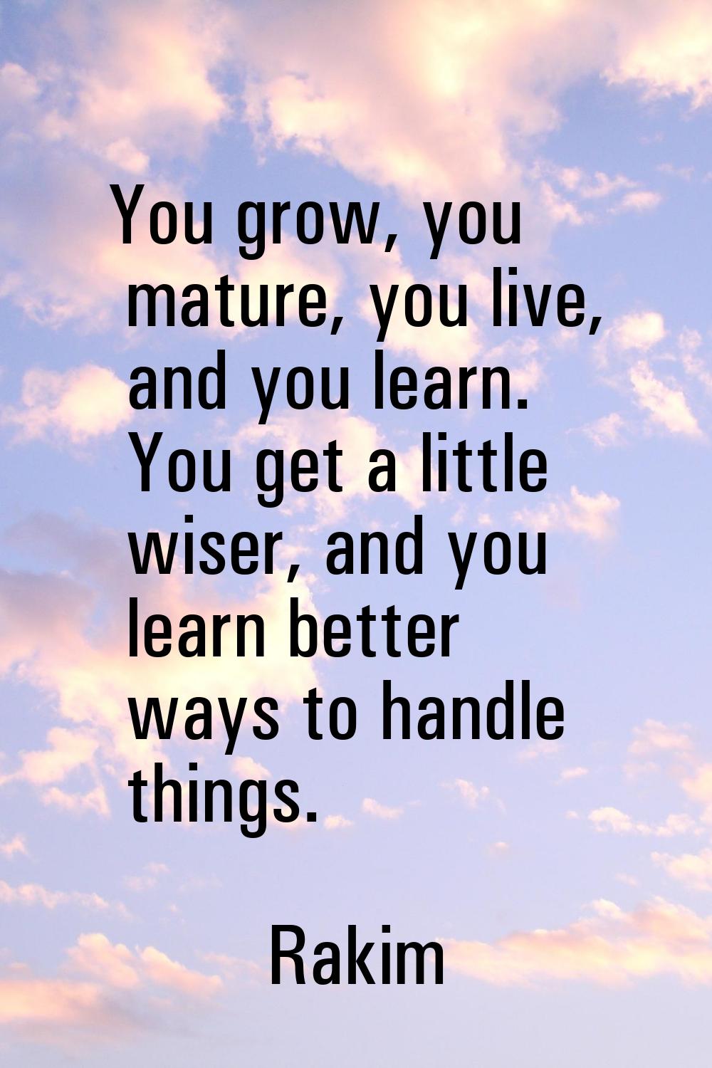 You grow, you mature, you live, and you learn. You get a little wiser, and you learn better ways to