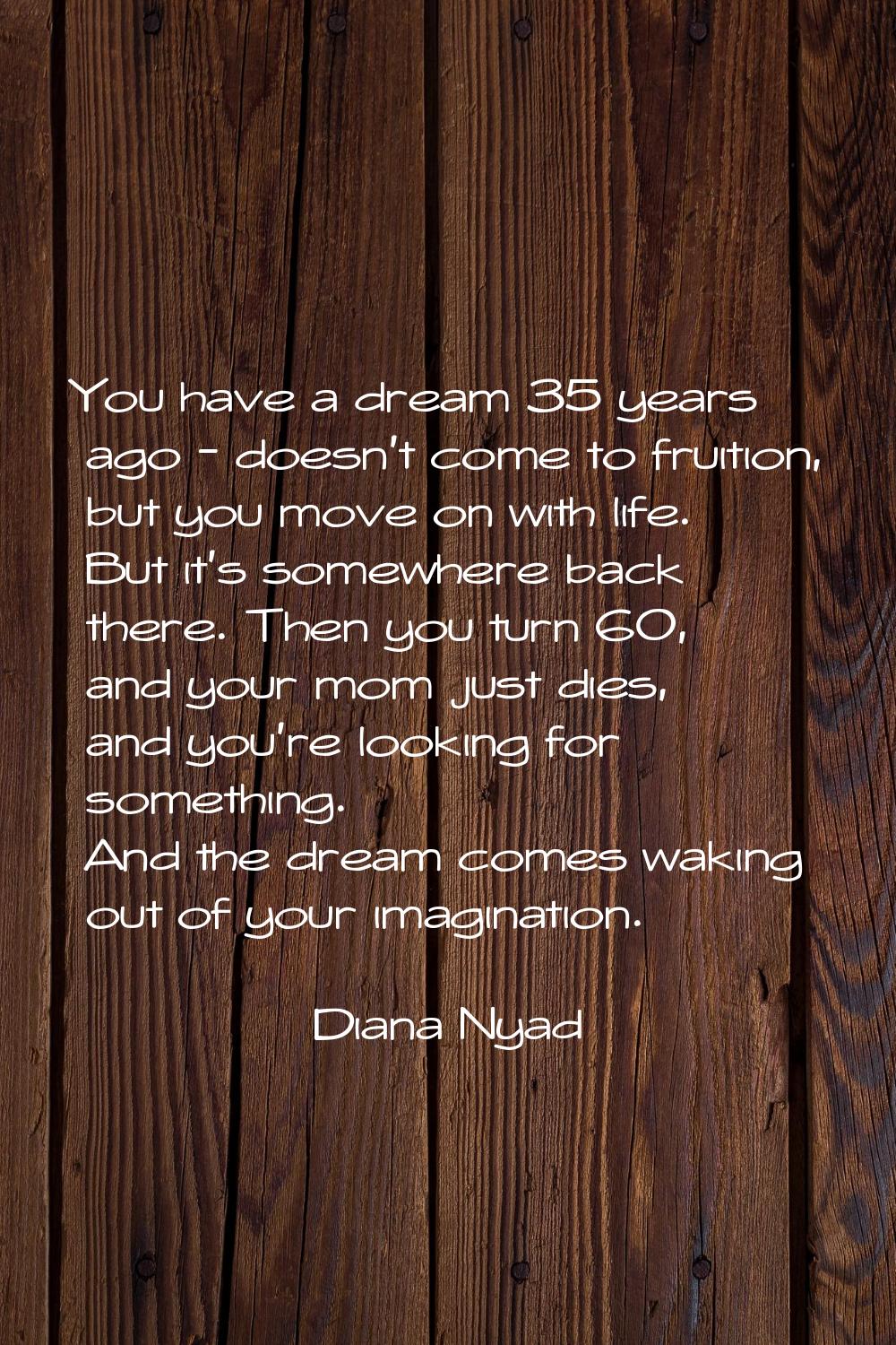 You have a dream 35 years ago - doesn't come to fruition, but you move on with life. But it's somew