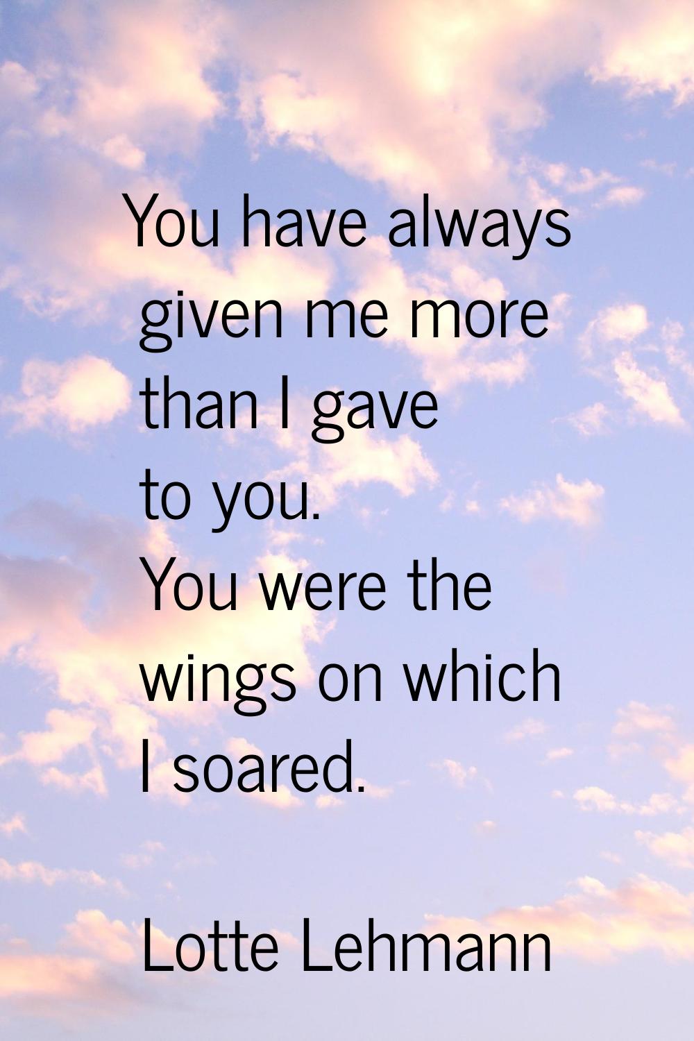 You have always given me more than I gave to you. You were the wings on which I soared.