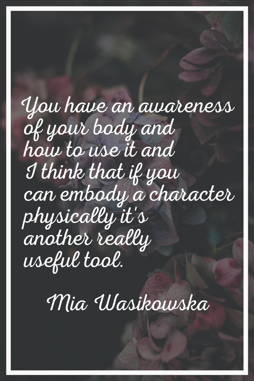 You have an awareness of your body and how to use it and I think that if you can embody a character