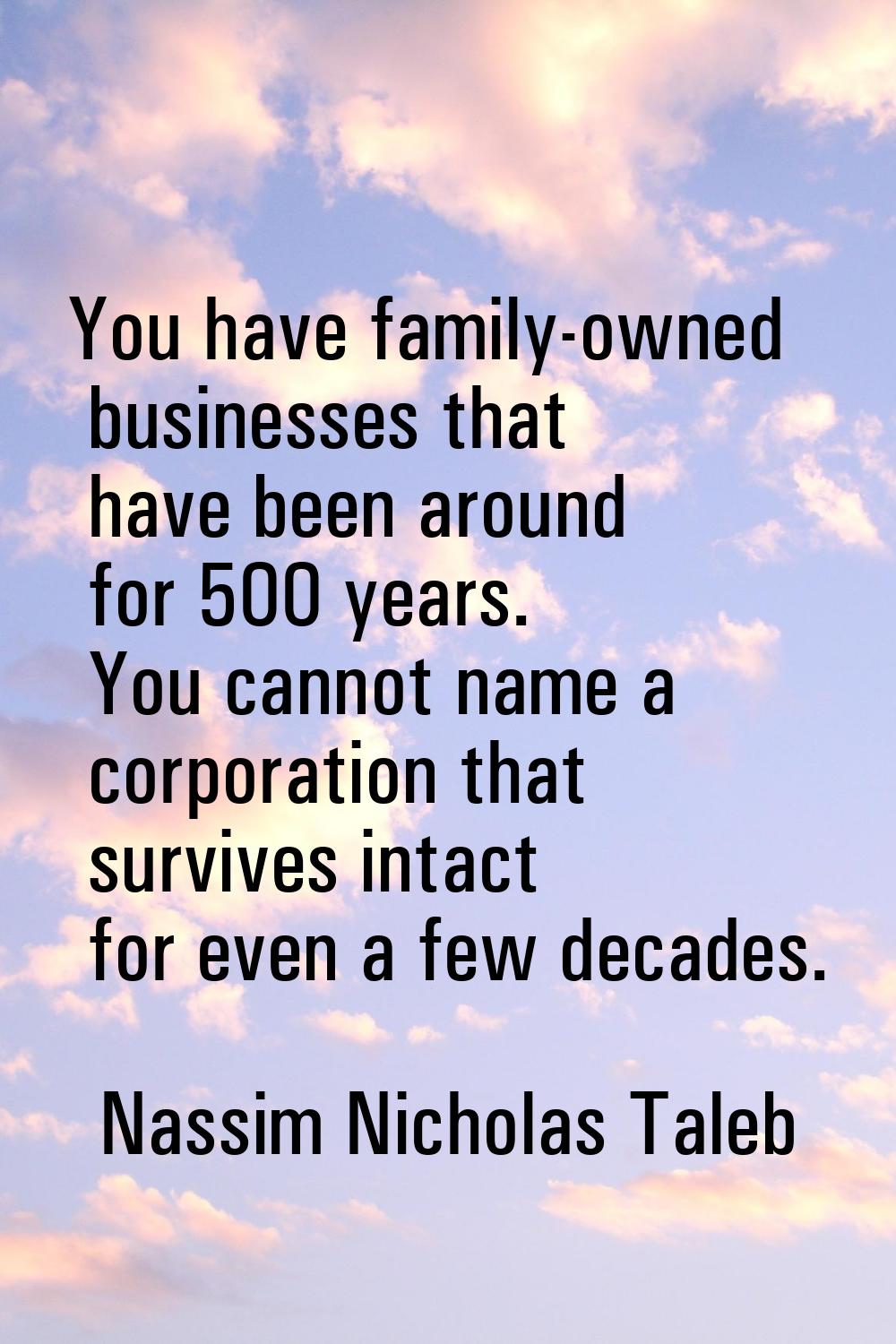 You have family-owned businesses that have been around for 500 years. You cannot name a corporation