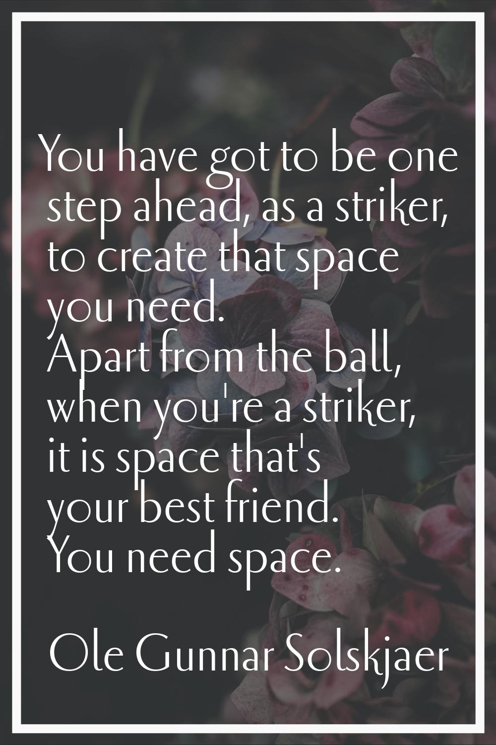 You have got to be one step ahead, as a striker, to create that space you need. Apart from the ball
