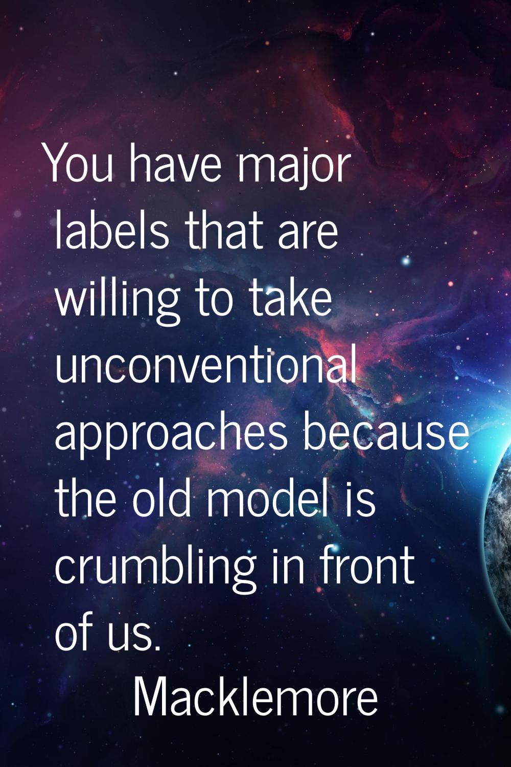 You have major labels that are willing to take unconventional approaches because the old model is c