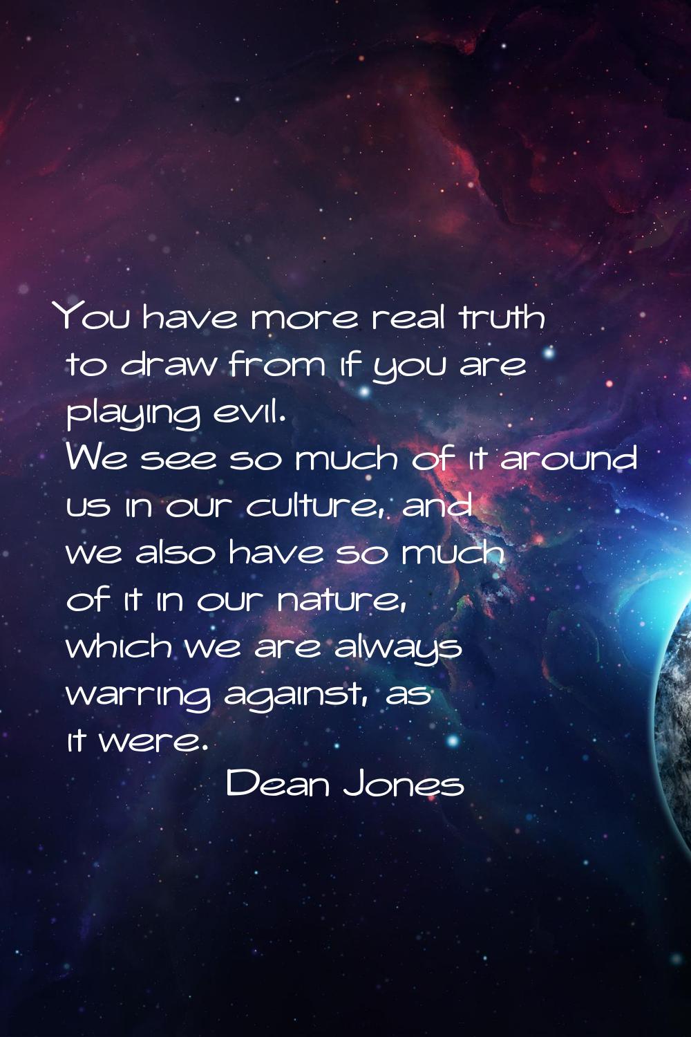 You have more real truth to draw from if you are playing evil. We see so much of it around us in ou