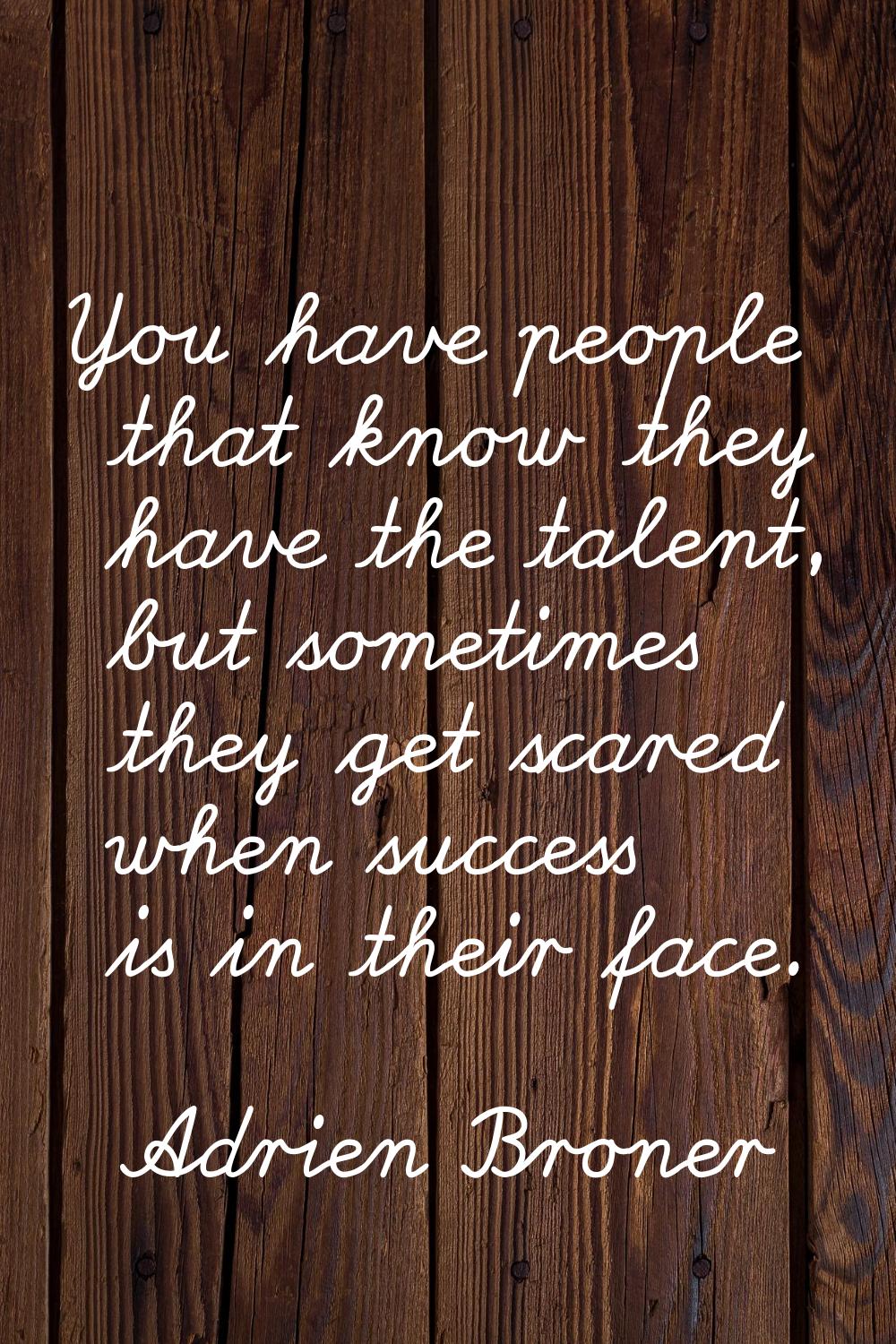 You have people that know they have the talent, but sometimes they get scared when success is in th