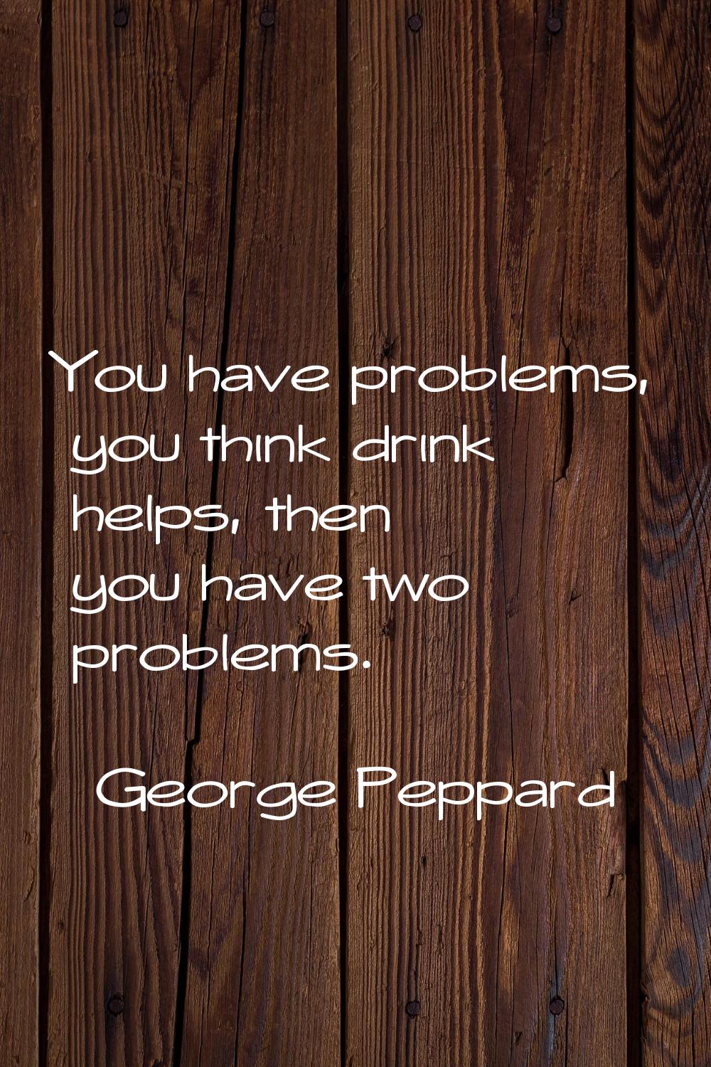 You have problems, you think drink helps, then you have two problems.
