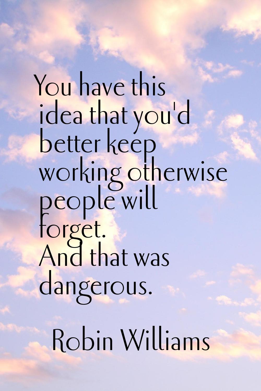 You have this idea that you'd better keep working otherwise people will forget. And that was danger