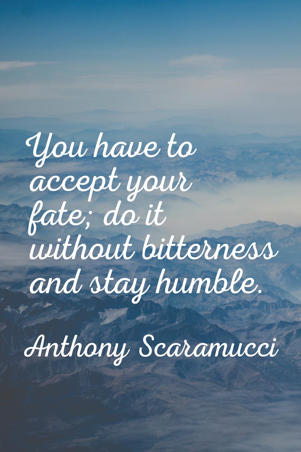 You have to accept your fate; do it without bitterness and stay humble.