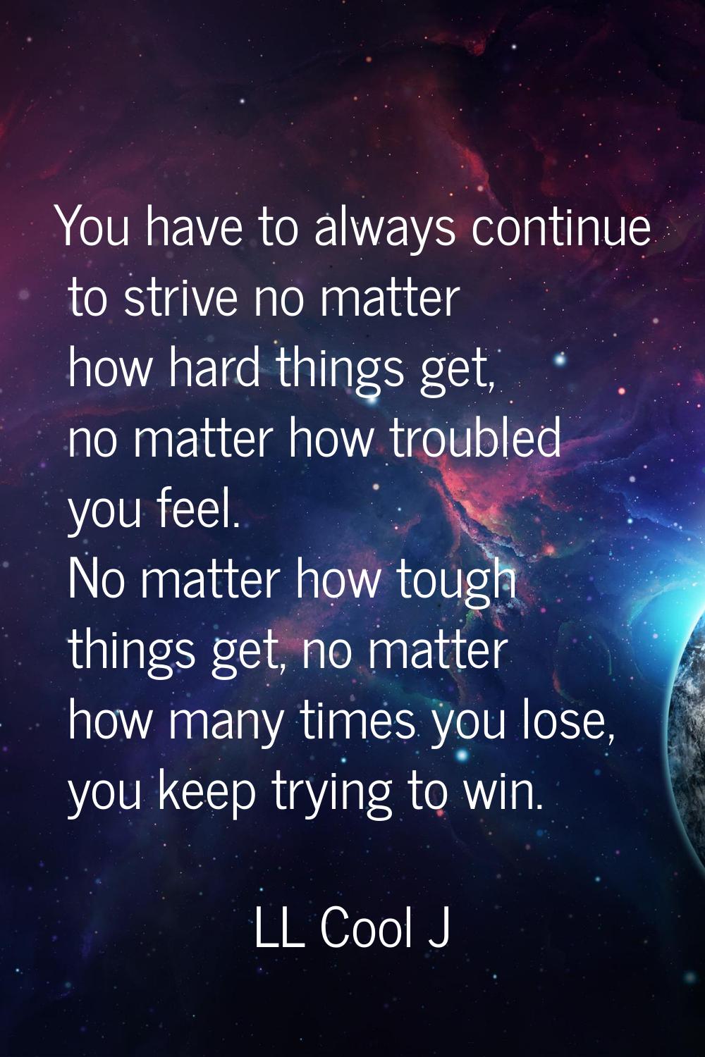 You have to always continue to strive no matter how hard things get, no matter how troubled you fee