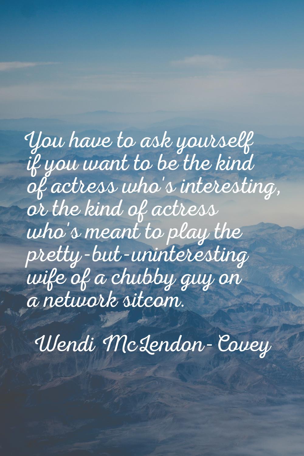 You have to ask yourself if you want to be the kind of actress who's interesting, or the kind of ac
