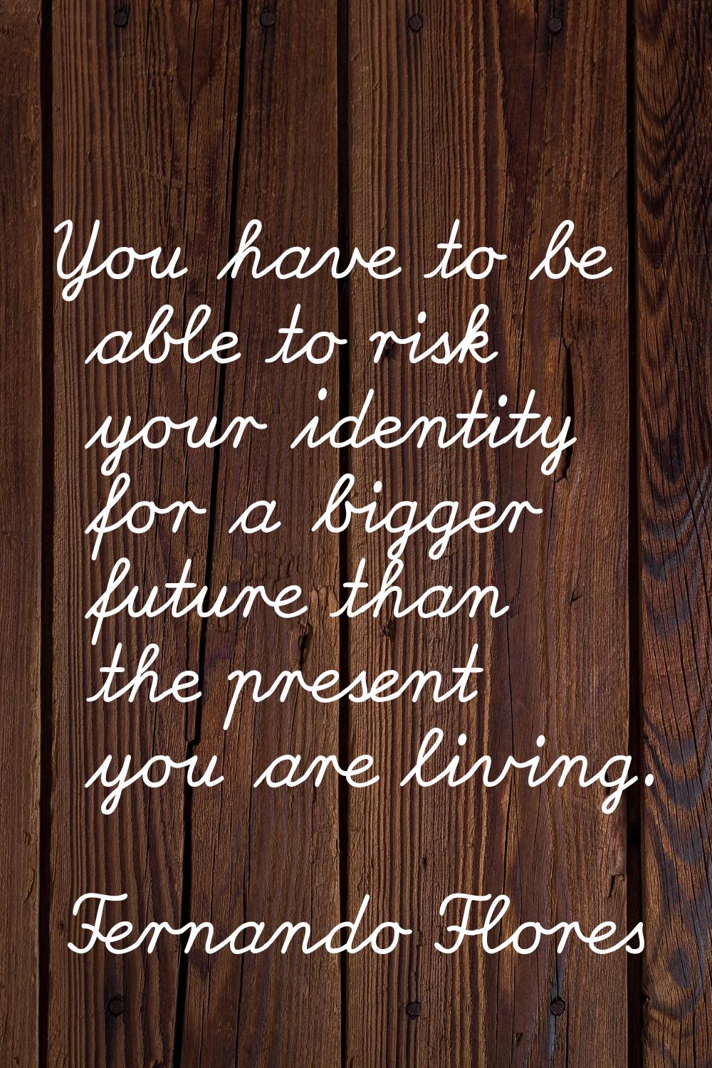 You have to be able to risk your identity for a bigger future than the present you are living.