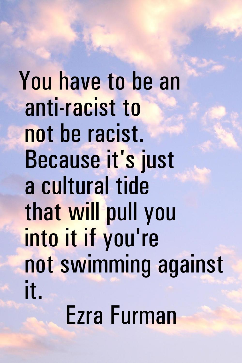 You have to be an anti-racist to not be racist. Because it's just a cultural tide that will pull yo