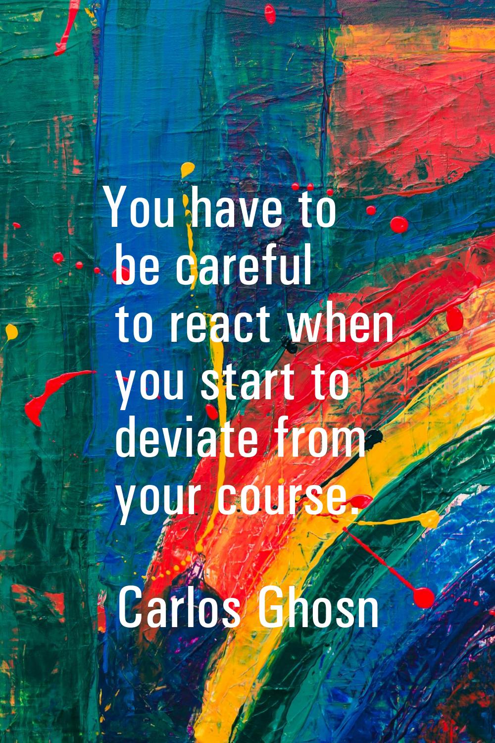 You have to be careful to react when you start to deviate from your course.