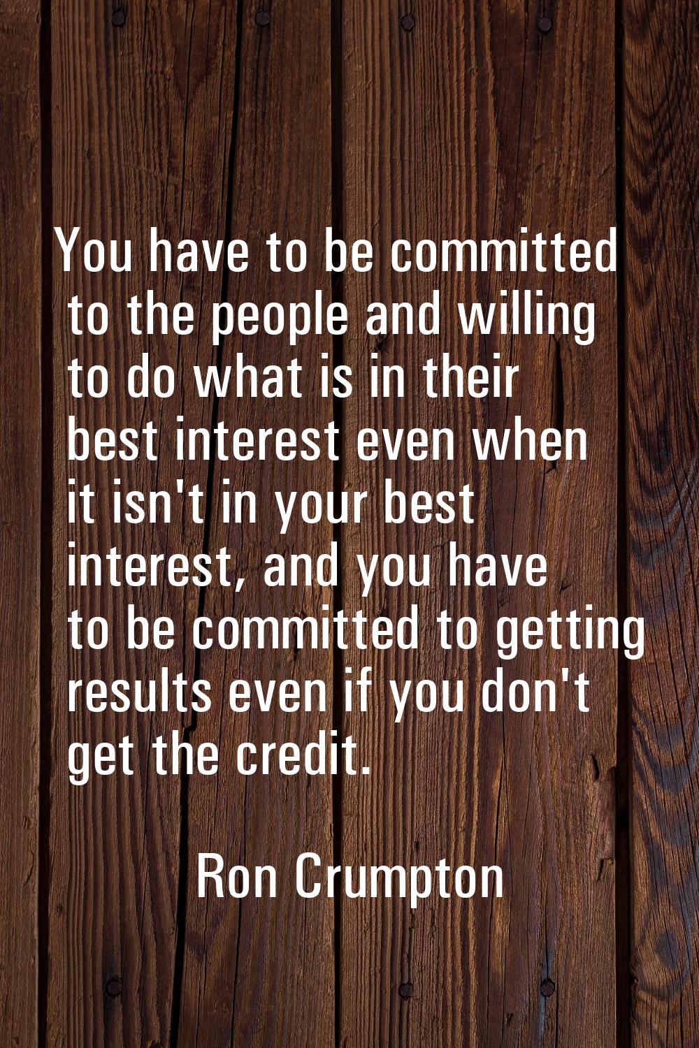 You have to be committed to the people and willing to do what is in their best interest even when i