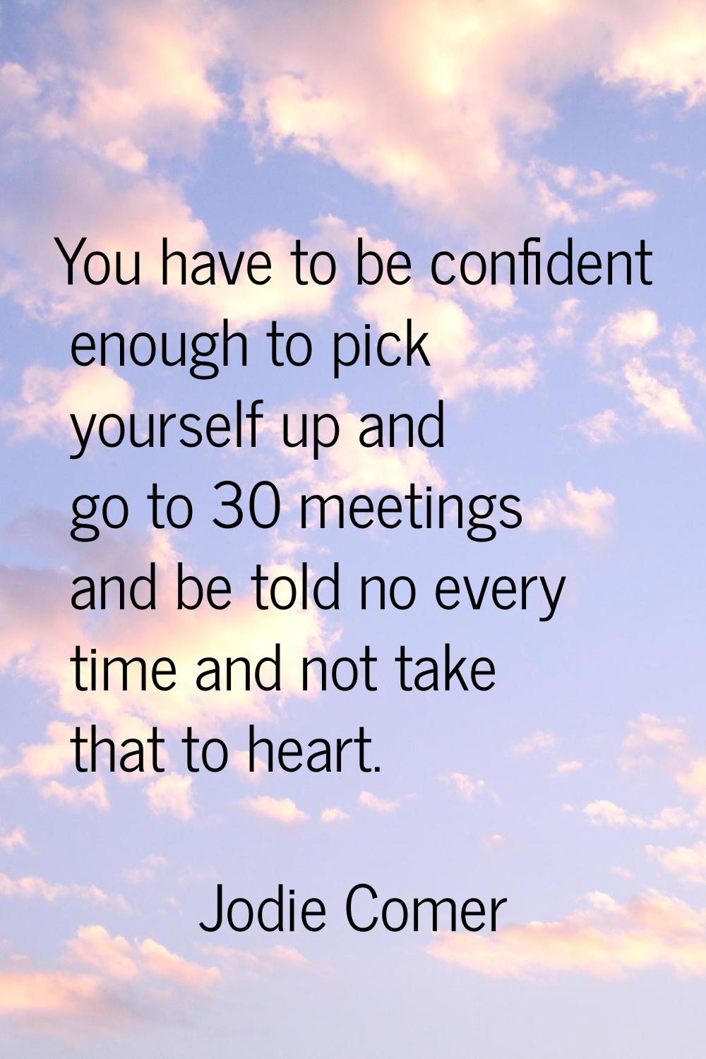 You have to be confident enough to pick yourself up and go to 30 meetings and be told no every time