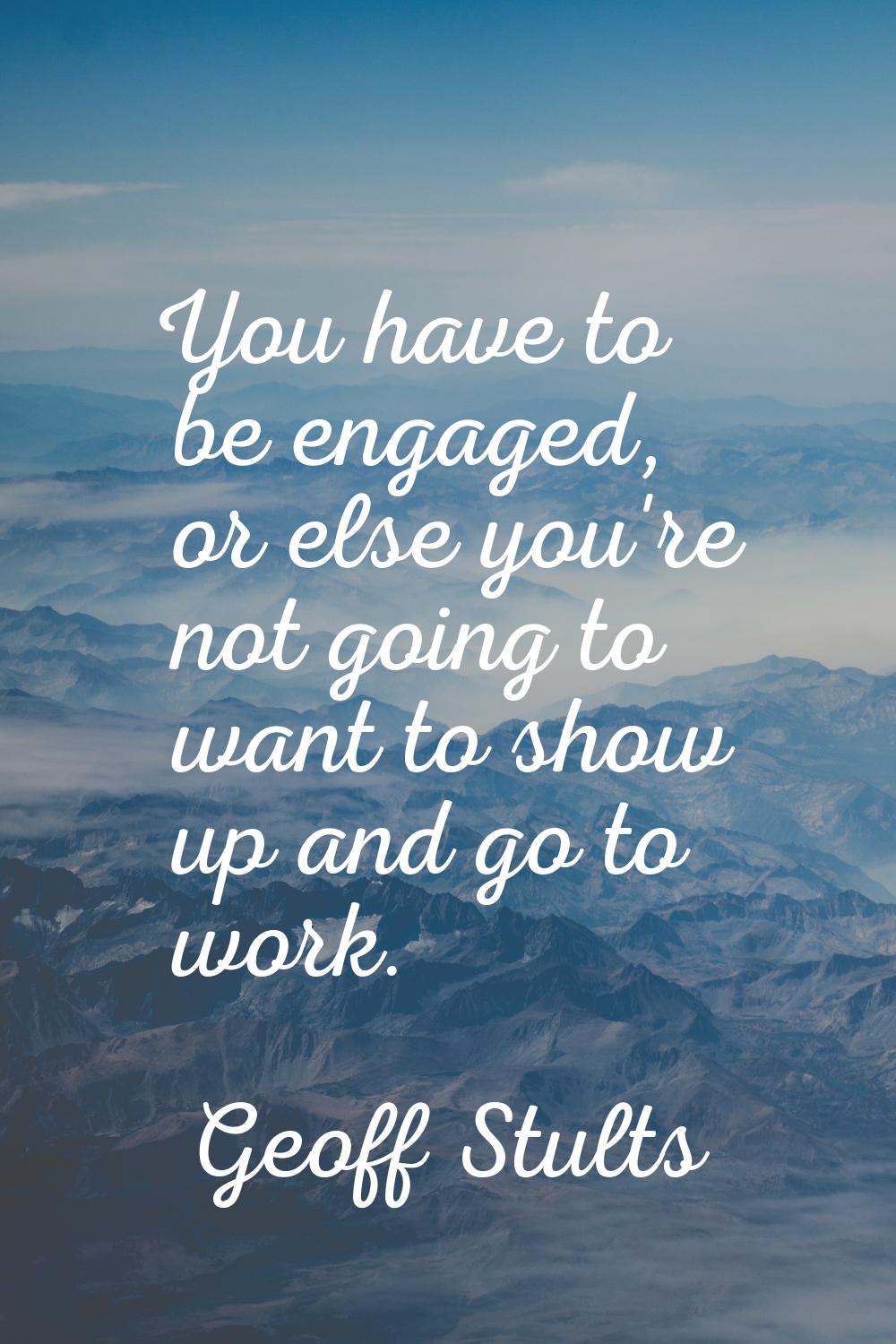 You have to be engaged, or else you're not going to want to show up and go to work.