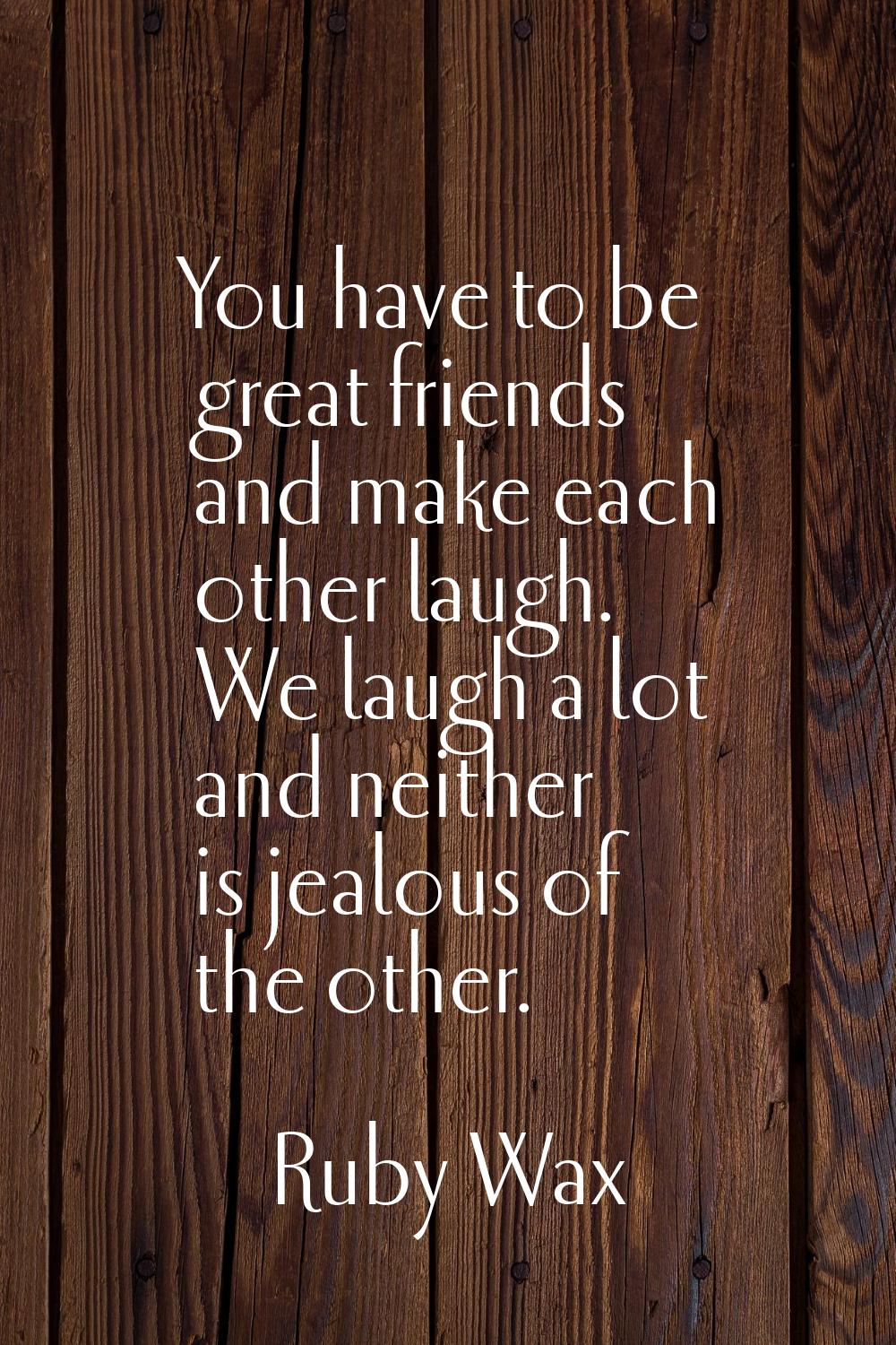 You have to be great friends and make each other laugh. We laugh a lot and neither is jealous of th
