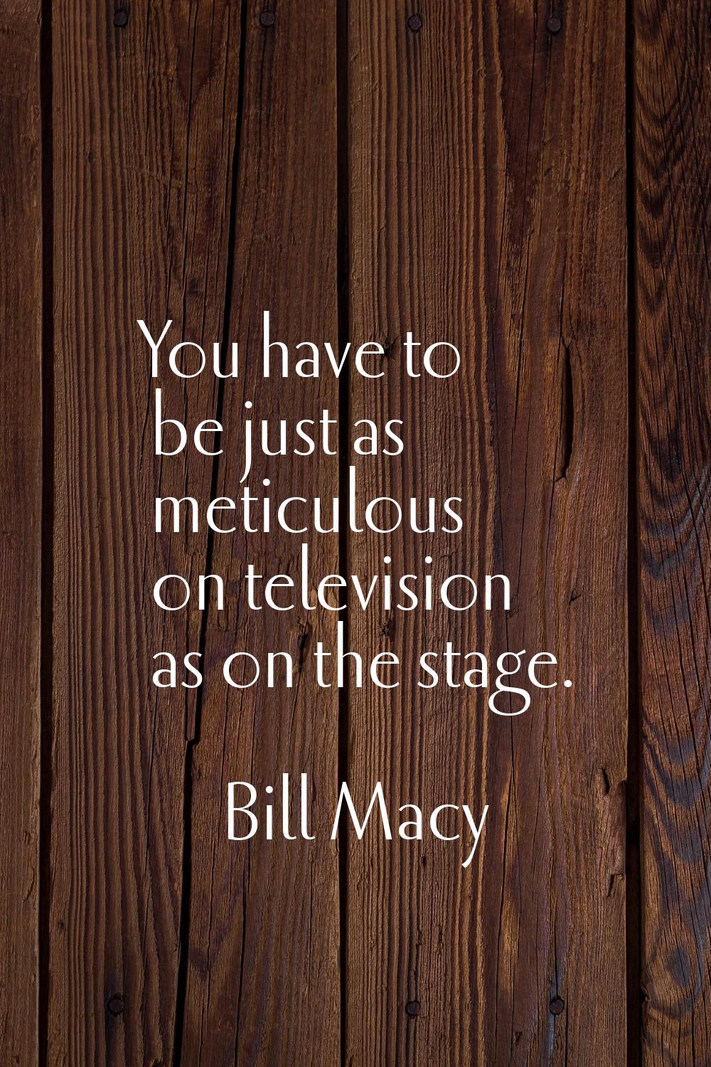 You have to be just as meticulous on television as on the stage.